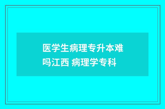 医学生病理专升本难吗江西 病理学专科