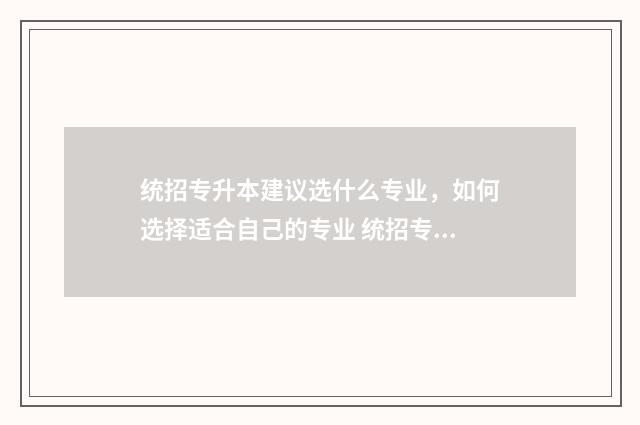 统招专升本建议选什么专业，如何选择适合自己的专业 统招专升本对学校的要求