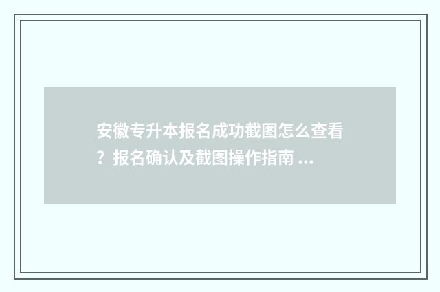 安徽专升本报名成功截图怎么查看？报名确认及截图操作指南 安徽专升本报名时间2024