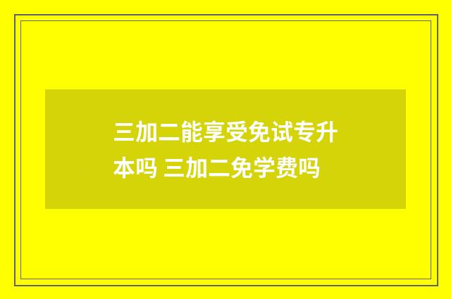 三加二能享受免试专升本吗 三加二免学费吗