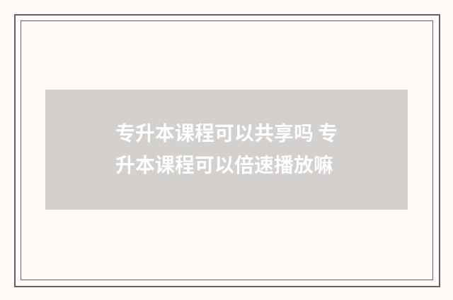 专升本课程可以共享吗 专升本课程可以倍速播放嘛