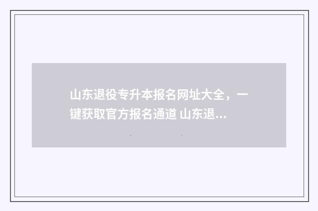 山东退役专升本报名网址大全，一键获取官方报名通道 山东退役专升本政策