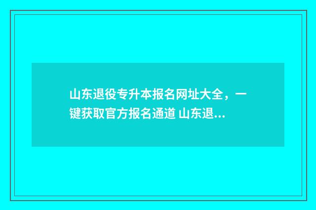 山东退役专升本报名网址大全，一键获取官方报名通道 山东退役专升本政策