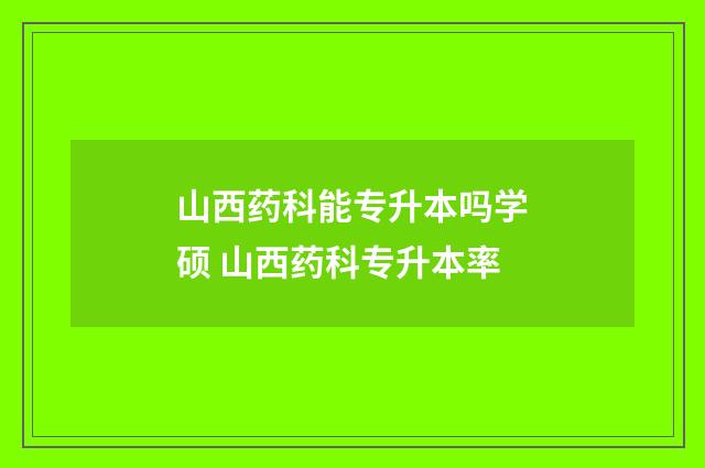 山西药科能专升本吗学硕 山西药科专升本率