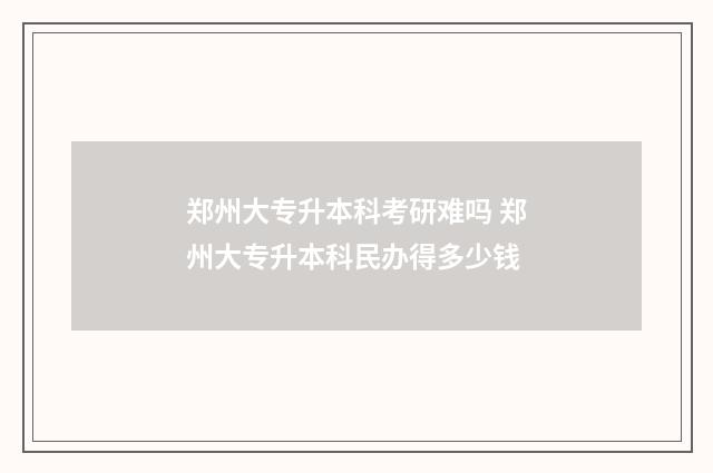 郑州大专升本科考研难吗 郑州大专升本科民办得多少钱
