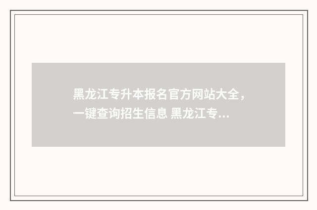 黑龙江专升本报名官方网站大全，一键查询招生信息 黑龙江专升本报名条件