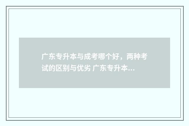 广东专升本与成考哪个好，两种考试的区别与优劣 广东专升本成绩公布时间2024