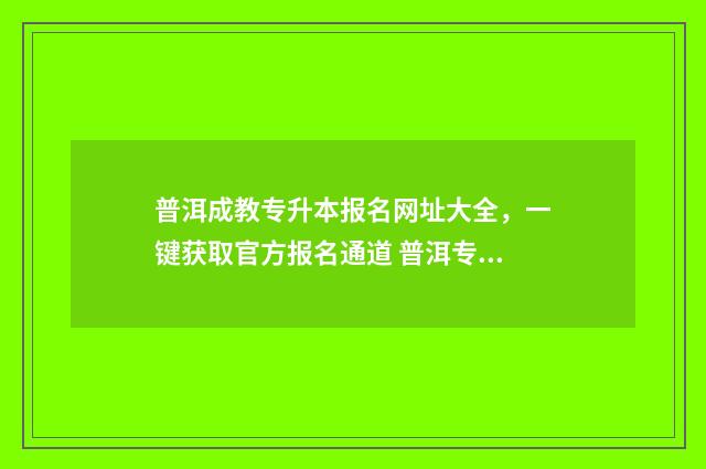 普洱成教专升本报名网址大全，一键获取官方报名通道 普洱专升本报名