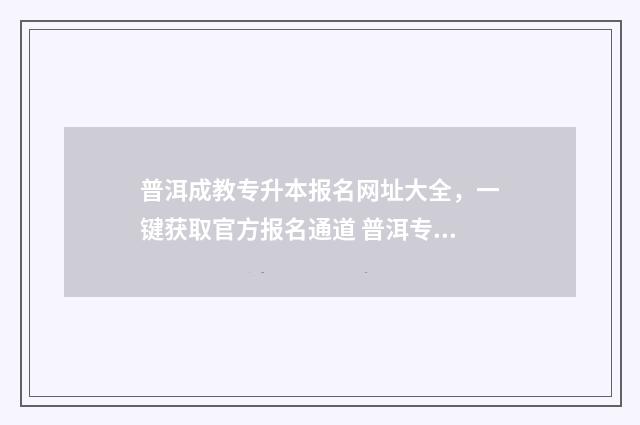 普洱成教专升本报名网址大全，一键获取官方报名通道 普洱专升本报名