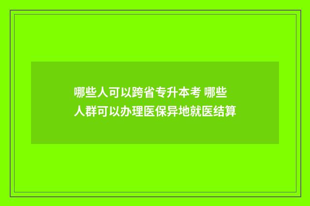 哪些人可以跨省专升本考 哪些人群可以办理医保异地就医结算