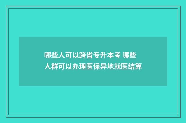 哪些人可以跨省专升本考 哪些人群可以办理医保异地就医结算