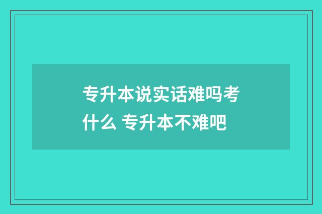 专升本说实话难吗考什么 专升本不难吧