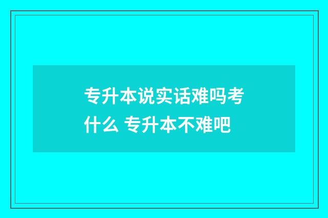专升本说实话难吗考什么 专升本不难吧