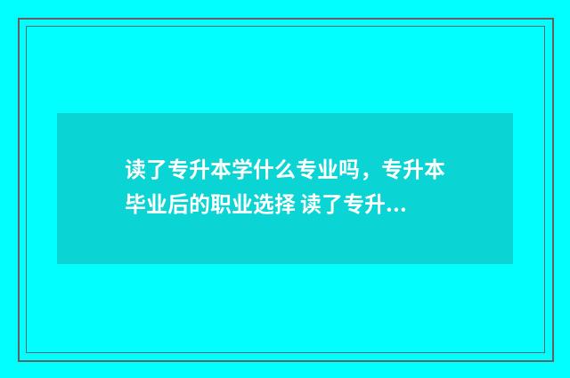 读了专升本学什么专业吗，专升本毕业后的职业选择 读了专升本学什么好