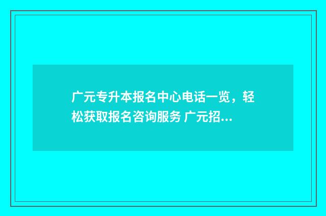 广元专升本报名中心电话一览，轻松获取报名咨询服务 广元招生
