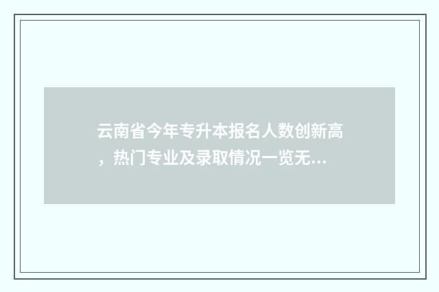 云南省今年专升本报名人数创新高，热门专业及录取情况一览无余 云南省今年专升本报名人数