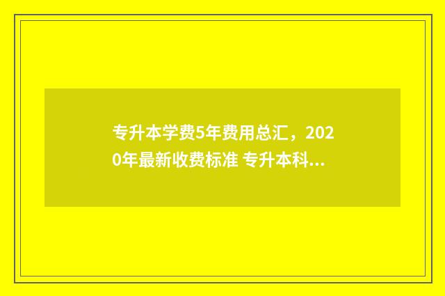 专升本学费5年费用总汇，2020年最新收费标准 专升本科学费一年多少钱