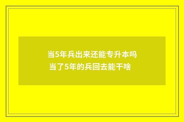 当5年兵出来还能专升本吗 当了5年的兵回去能干啥