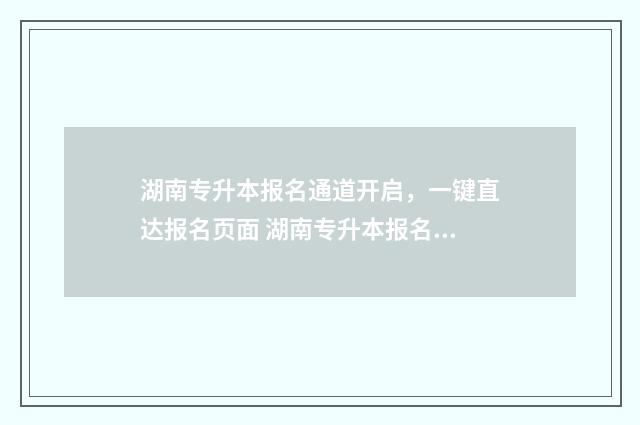 湖南专升本报名通道开启，一键直达报名页面 湖南专升本报名入口官网