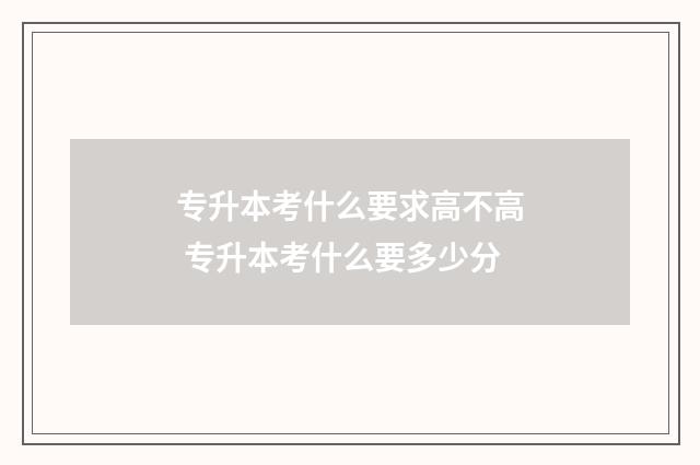 专升本考什么要求高不高 专升本考什么要多少分