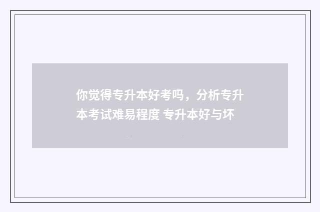 你觉得专升本好考吗，分析专升本考试难易程度 专升本好与坏