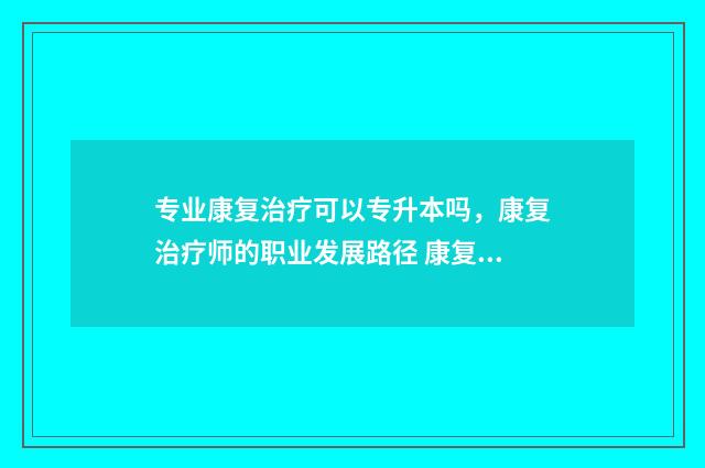 专业康复治疗可以专升本吗，康复治疗师的职业发展路径 康复治疗啥子专业
