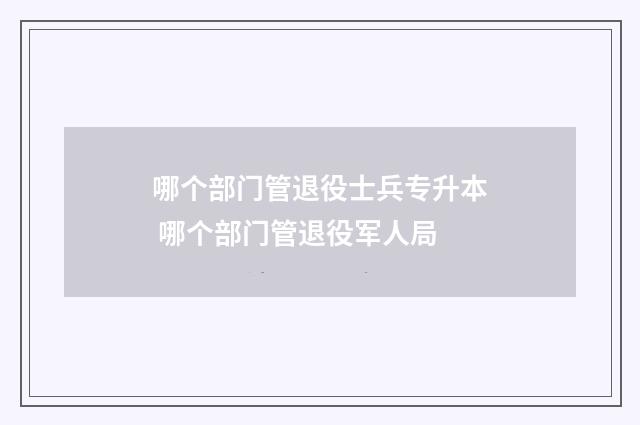 哪个部门管退役士兵专升本 哪个部门管退役军人局