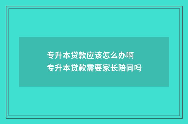 专升本贷款应该怎么办啊 专升本贷款需要家长陪同吗