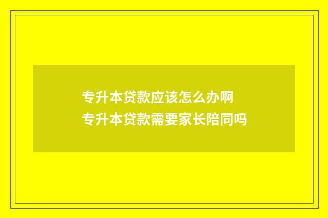 专升本贷款应该怎么办啊 专升本贷款需要家长陪同吗