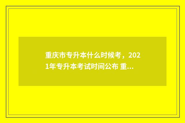 重庆市专升本什么时候考，2021年专升本考试时间公布 重庆市专升本什么时候出成绩