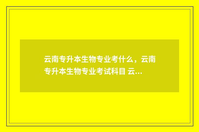 云南专升本生物专业考什么，云南专升本生物专业考试科目 云南省专升本动物学试卷