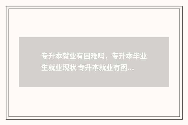 专升本就业有困难吗，专升本毕业生就业现状 专升本就业有困难怎么办