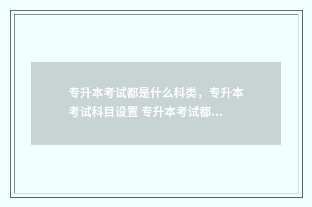 专升本考试都是什么科类，专升本考试科目设置 专升本考试都是在哪考试
