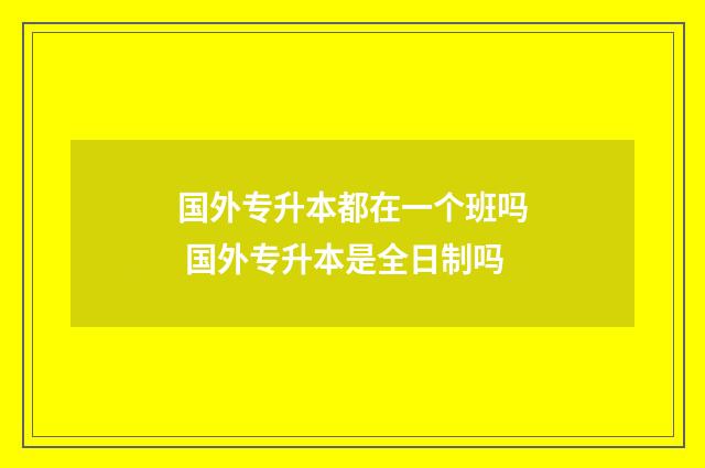 国外专升本都在一个班吗 国外专升本是全日制吗