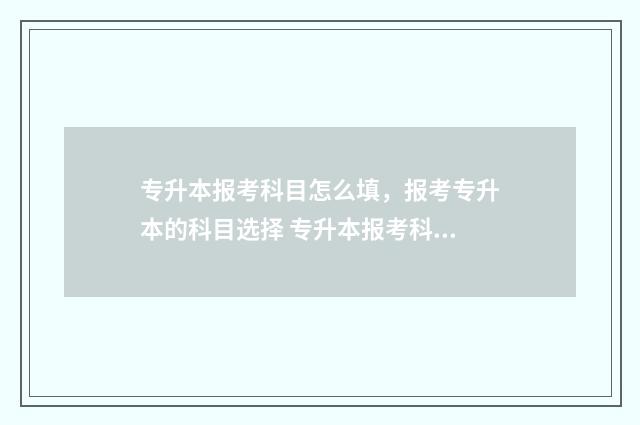 专升本报考科目怎么填，报考专升本的科目选择 专升本报考科目填成了专科的怎么办