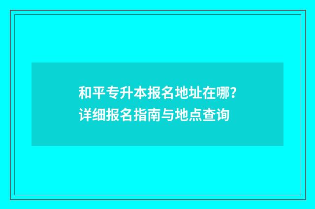 和平专升本报名地址在哪？详细报名指南与地点查询