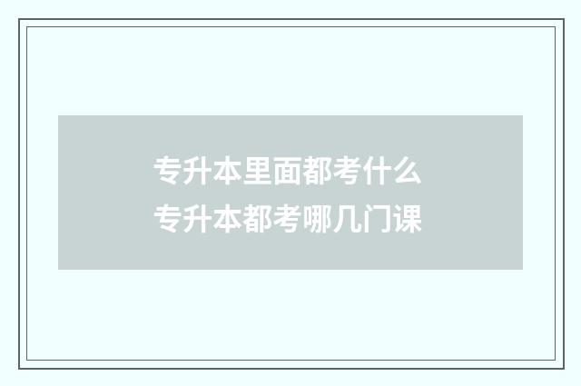 专升本里面都考什么 专升本都考哪几门课