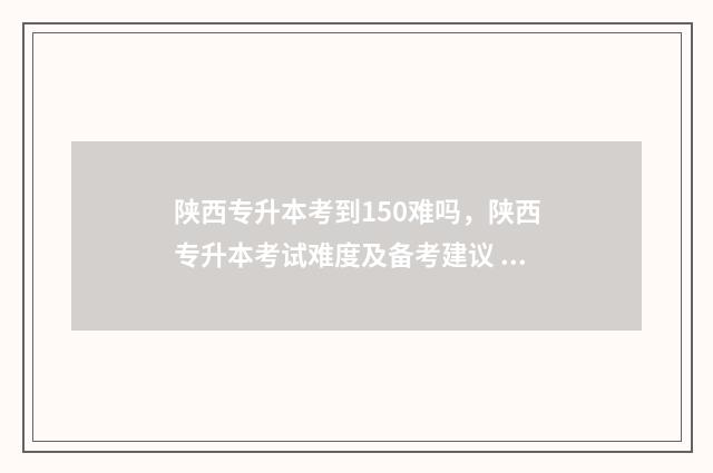 陕西专升本考到150难吗，陕西专升本考试难度及备考建议 陕西专升本考几门,多少分