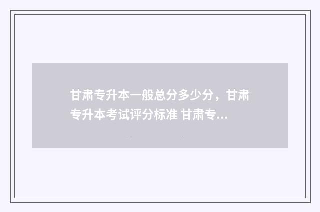 甘肃专升本一般总分多少分，甘肃专升本考试评分标准 甘肃专升本一般多少分稳过