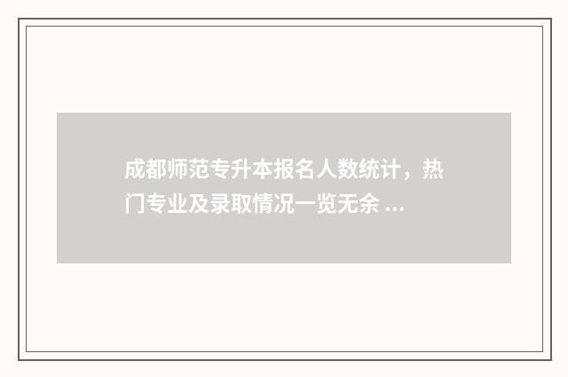 成都师范专升本报名人数统计，热门专业及录取情况一览无余 成都师范专升本录取比例