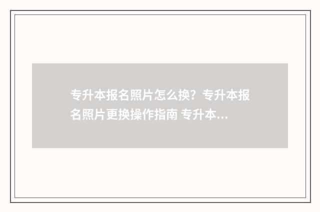 专升本报名照片怎么换？专升本报名照片更换操作指南 专升本报名照片审核要多久