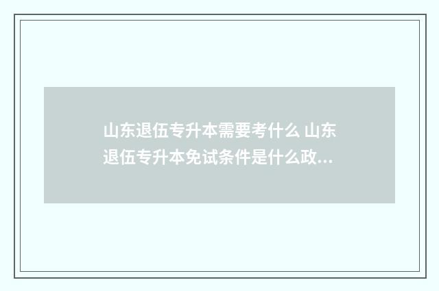 山东退伍专升本需要考什么 山东退伍专升本免试条件是什么政策