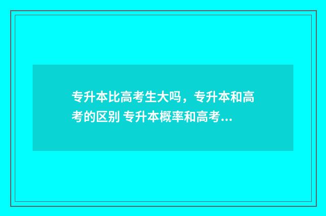 专升本比高考生大吗，专升本和高考的区别 专升本概率和高考比