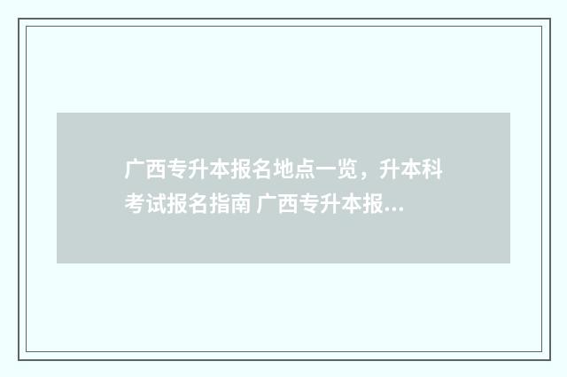 广西专升本报名地点一览，升本科考试报名指南 广西专升本报名2025