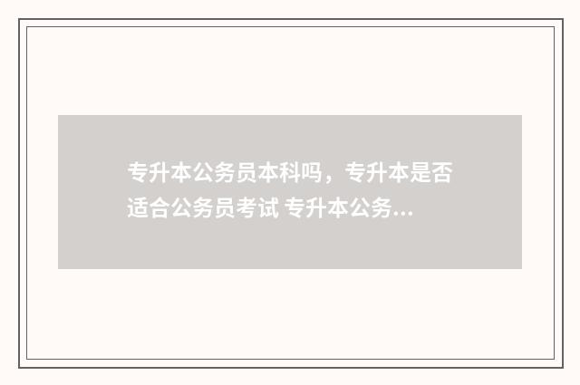 专升本公务员本科吗，专升本是否适合公务员考试 专升本公务员考试属于什么学历