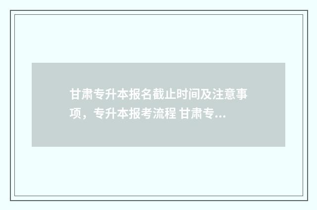 甘肃专升本报名截止时间及注意事项，专升本报考流程 甘肃专升本报名时间2024年