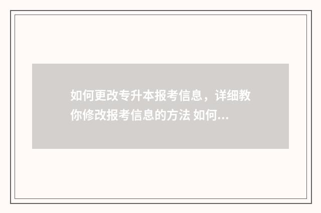 如何更改专升本报考信息，详细教你修改报考信息的方法 如何更改专升本志愿