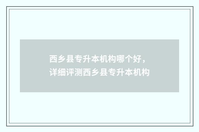 西乡县专升本机构哪个好，详细评测西乡县专升本机构