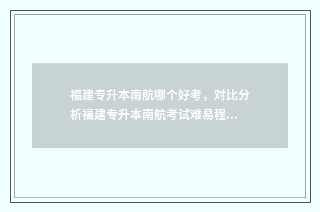 福建专升本南航哪个好考，对比分析福建专升本南航考试难易程度 南航教育福建专升本培训网