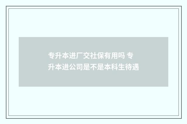 专升本进厂交社保有用吗 专升本进公司是不是本科生待遇